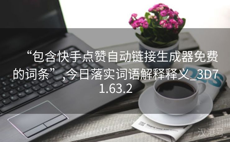 “包含快手点赞自动链接生成器免费的词条”,今日落实词语解释释义_3D71.63.2