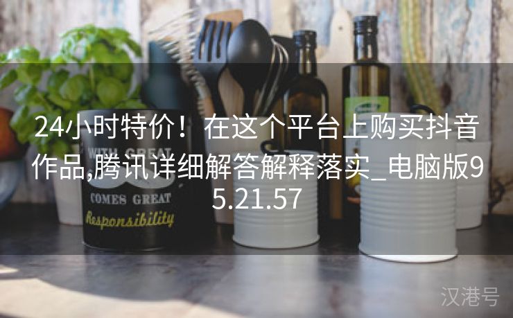 24小时特价！在这个平台上购买抖音作品,腾讯详细解答解释落实_电脑版95.21.57