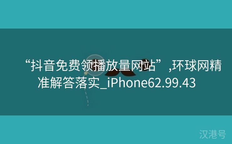 “抖音免费领播放量网站”,环球网精准解答落实_iPhone62.99.43