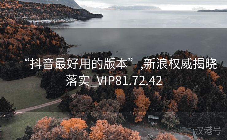 “抖音最好用的版本”,新浪权威揭晓落实_VIP81.72.42