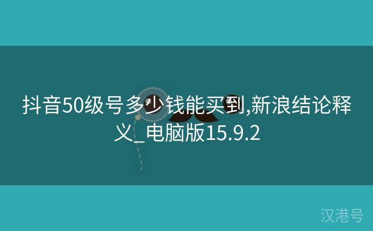 抖音50级号多少钱能买到,新浪结论释义_电脑版15.9.2