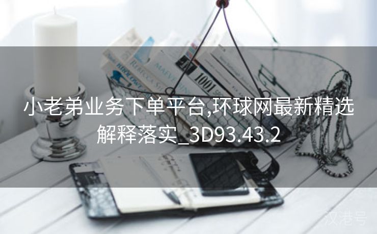 小老弟业务下单平台,环球网最新精选解释落实_3D93.43.2