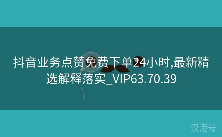 抖音业务点赞免费下单24小时,最新精选解释落实_VIP63.70.39