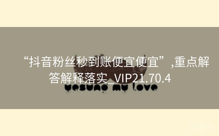 “抖音粉丝秒到账便宜便宜”,重点解答解释落实_VIP21.70.4