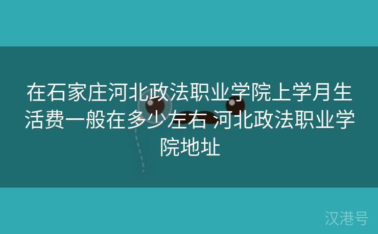 在石家庄河北政法职业学院上学月生活费一般在多少左右 河北政法职业学院地址