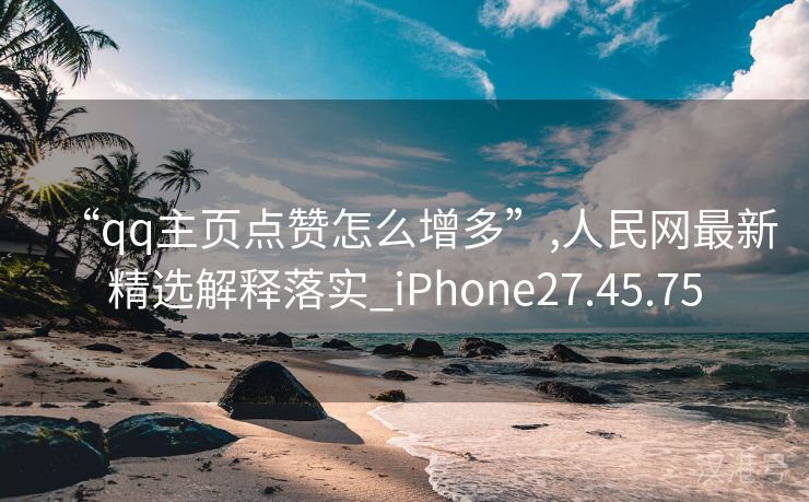 “qq主页点赞怎么增多”,人民网最新精选解释落实_iPhone27.45.75