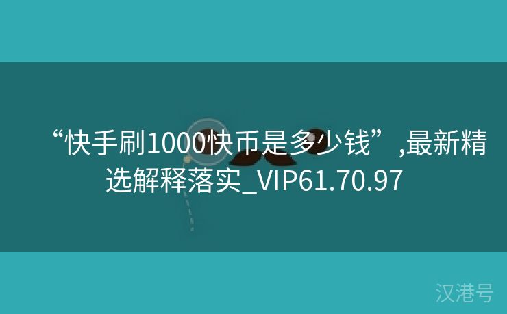 “快手刷1000快币是多少钱”,最新精选解释落实_VIP61.70.97