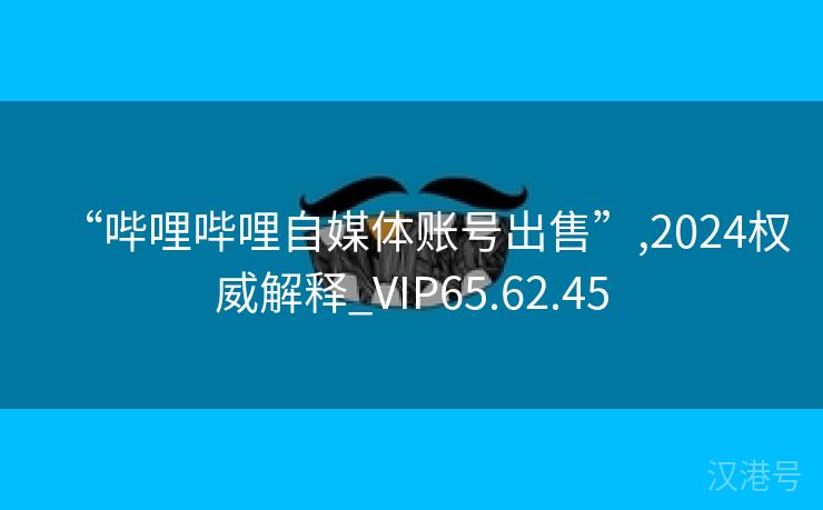 “哔哩哔哩自媒体账号出售”,2024权威解释_VIP65.62.45