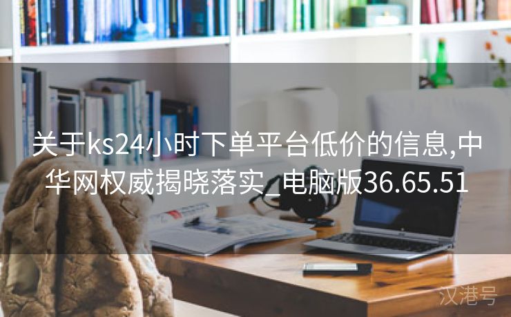 关于ks24小时下单平台低价的信息,中华网权威揭晓落实_电脑版36.65.51