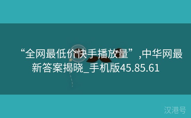 “全网最低价快手播放量”,中华网最新答案揭晓_手机版45.85.61