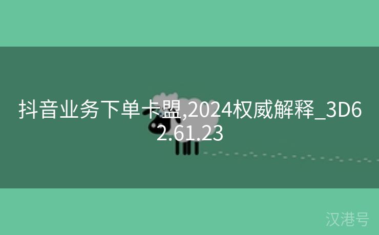 抖音业务下单卡盟,2024权威解释_3D62.61.23