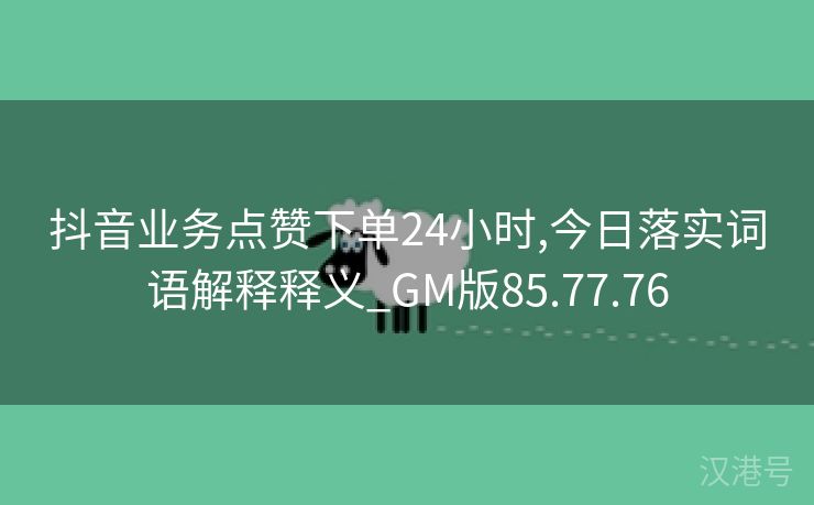 抖音业务点赞下单24小时,今日落实词语解释释义_GM版85.77.76