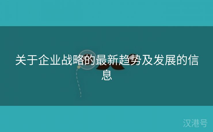 关于企业战略的最新趋势及发展的信息