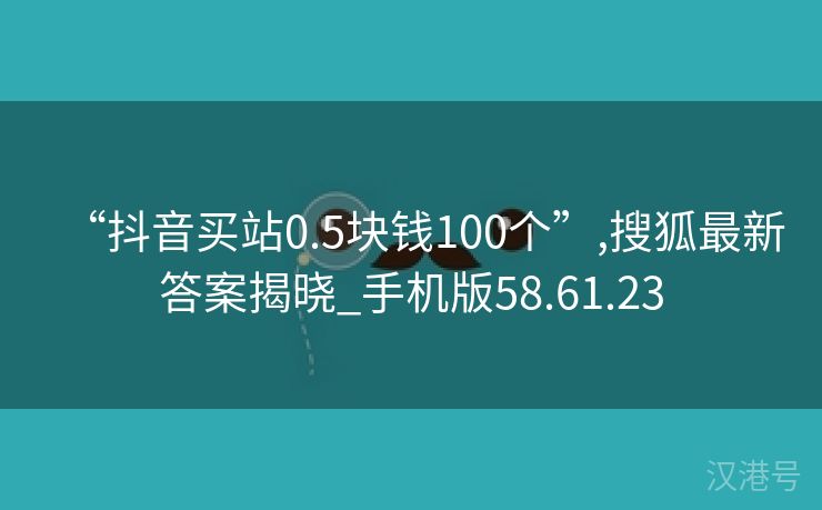 “抖音买站0.5块钱100个”,搜狐最新答案揭晓_手机版58.61.23