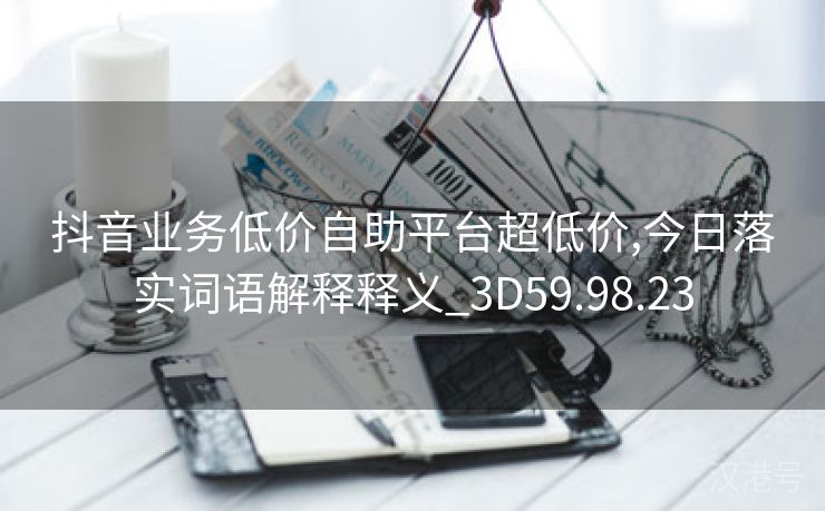 抖音业务低价自助平台超低价,今日落实词语解释释义_3D59.98.23