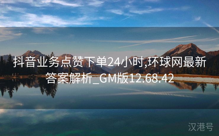 抖音业务点赞下单24小时,环球网最新答案解析_GM版12.68.42