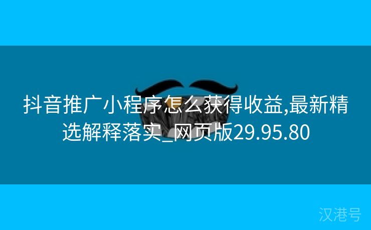 抖音推广小程序怎么获得收益,最新精选解释落实_网页版29.95.80