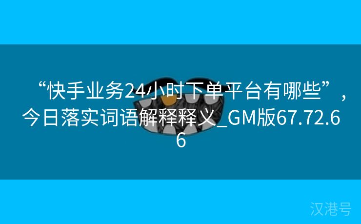 “快手业务24小时下单平台有哪些”,今日落实词语解释释义_GM版67.72.66