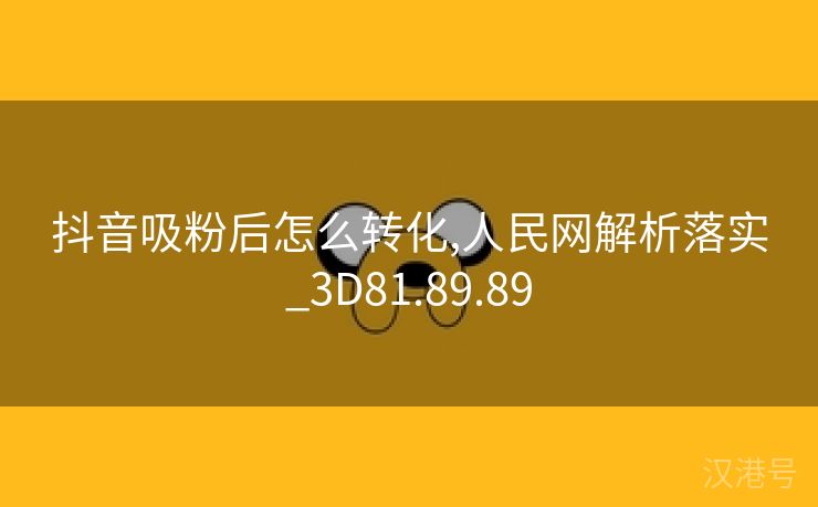 抖音吸粉后怎么转化,人民网解析落实_3D81.89.89