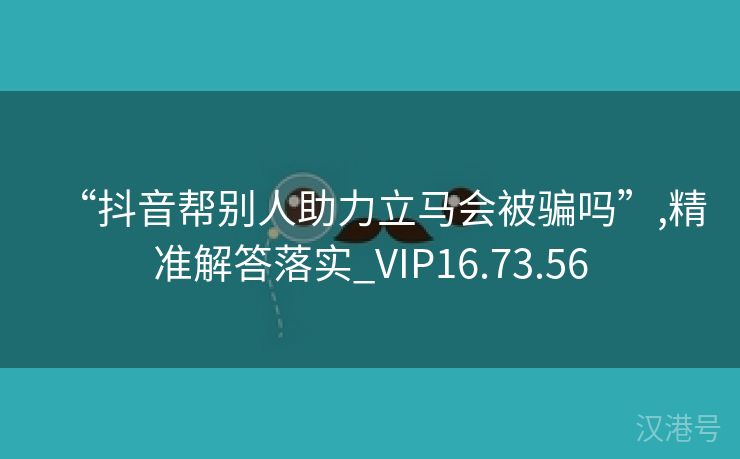 “抖音帮别人助力立马会被骗吗”,精准解答落实_VIP16.73.56