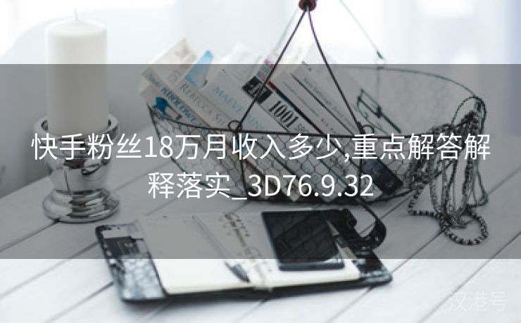 快手粉丝18万月收入多少,重点解答解释落实_3D76.9.32