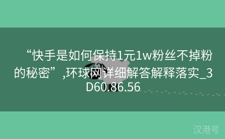 “快手是如何保持1元1w粉丝不掉粉的秘密”,环球网详细解答解释落实_3D60.86.56