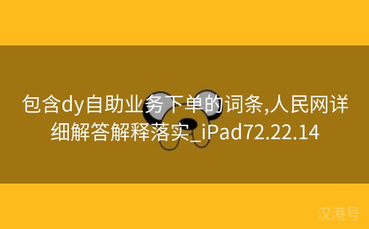 包含dy自助业务下单的词条,人民网详细解答解释落实_iPad72.22.14