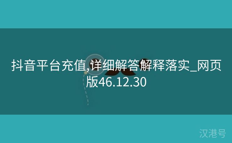 抖音平台充值,详细解答解释落实_网页版46.12.30