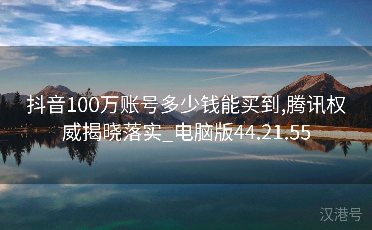 抖音100万账号多少钱能买到,腾讯权威揭晓落实_电脑版44.21.55