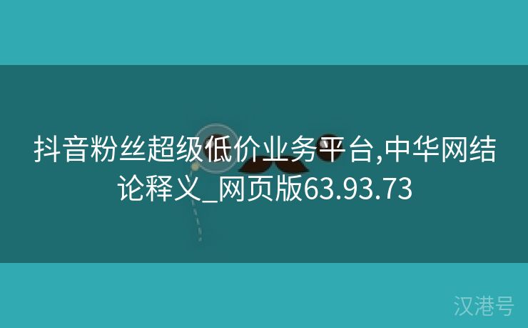 抖音粉丝超级低价业务平台,中华网结论释义_网页版63.93.73