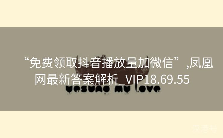 “免费领取抖音播放量加微信”,凤凰网最新答案解析_VIP18.69.55