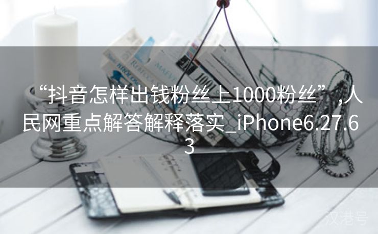 “抖音怎样出钱粉丝上1000粉丝”,人民网重点解答解释落实_iPhone6.27.63