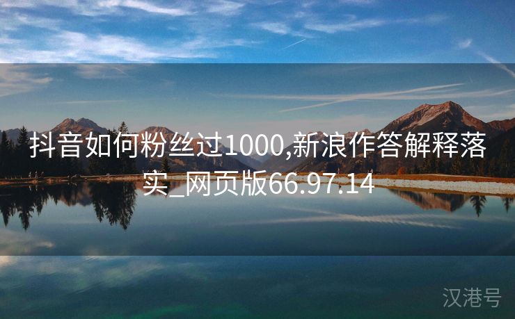 抖音如何粉丝过1000,新浪作答解释落实_网页版66.97.14