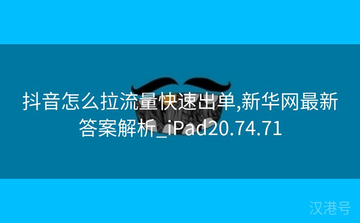 抖音怎么拉流量快速出单,新华网最新答案解析_iPad20.74.71