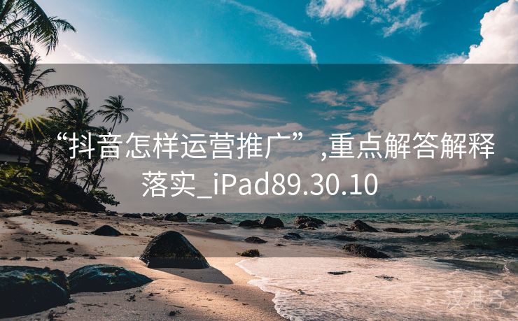 “抖音怎样运营推广”,重点解答解释落实_iPad89.30.10