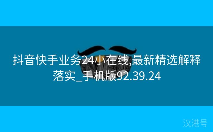 抖音快手业务24小在线,最新精选解释落实_手机版92.39.24