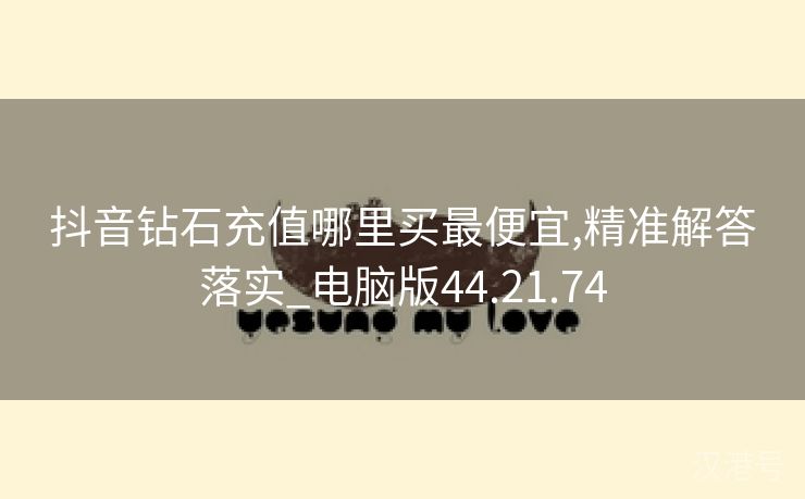 抖音钻石充值哪里买最便宜,精准解答落实_电脑版44.21.74