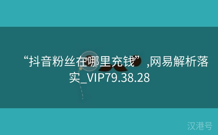 “抖音粉丝在哪里充钱”,网易解析落实_VIP79.38.28