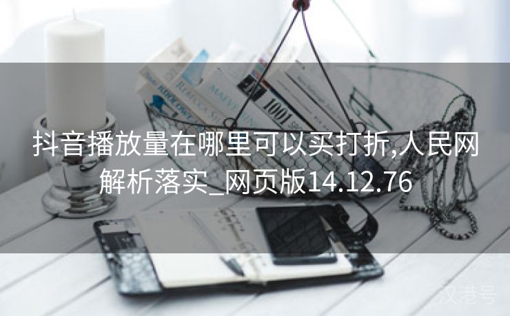 抖音播放量在哪里可以买打折,人民网解析落实_网页版14.12.76