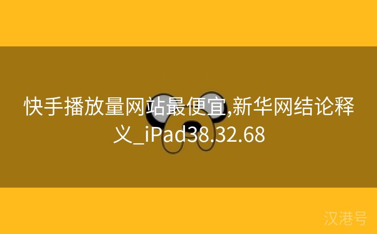 快手播放量网站最便宜,新华网结论释义_iPad38.32.68