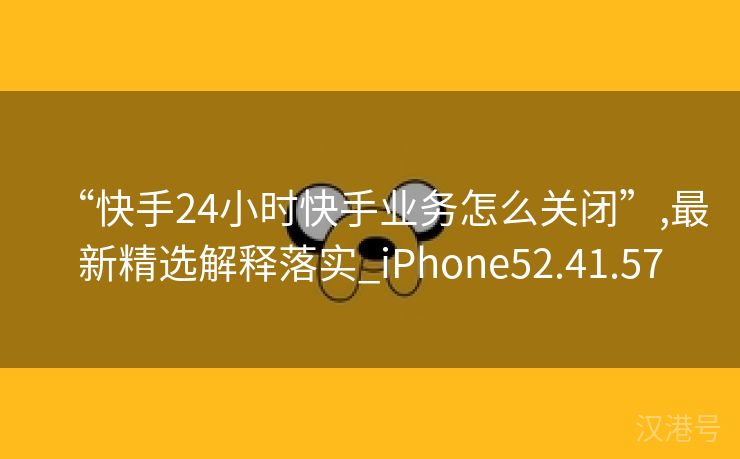 “快手24小时快手业务怎么关闭”,最新精选解释落实_iPhone52.41.57