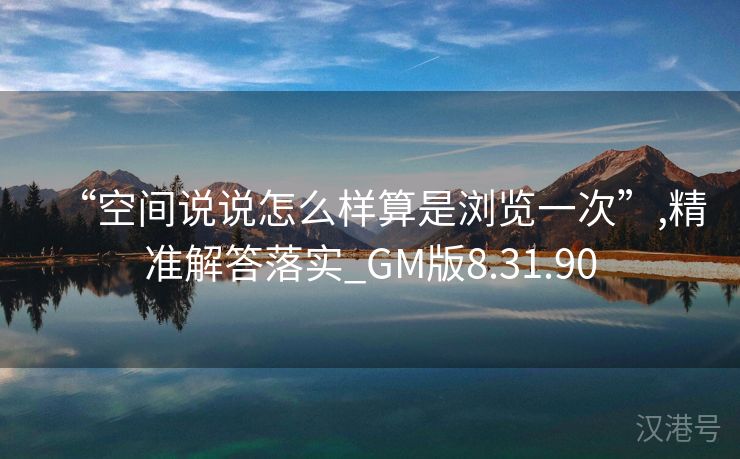 “空间说说怎么样算是浏览一次”,精准解答落实_GM版8.31.90