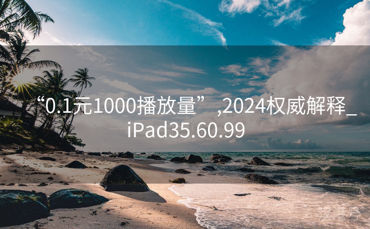 “0.1元1000播放量”,2024权威解释_iPad35.60.99