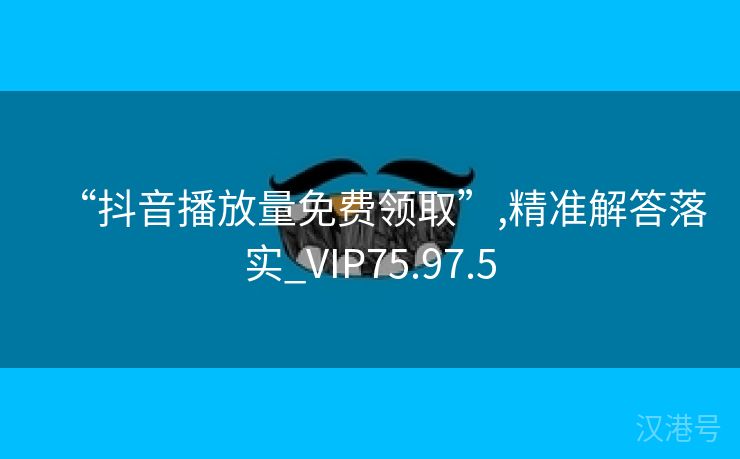 “抖音播放量免费领取”,精准解答落实_VIP75.97.5