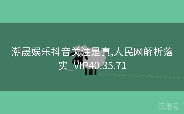 潮晟娱乐抖音关注是真,人民网解析落实_VIP40.35.71