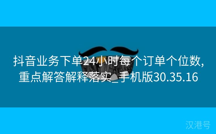 抖音业务下单24小时每个订单个位数,重点解答解释落实_手机版30.35.16