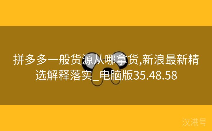 拼多多一般货源从哪拿货,新浪最新精选解释落实_电脑版35.48.58