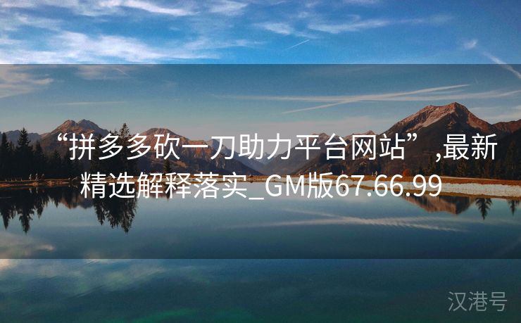 “拼多多砍一刀助力平台网站”,最新精选解释落实_GM版67.66.99