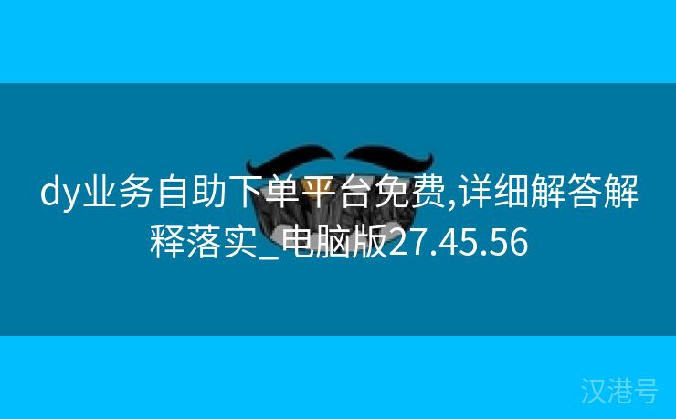 dy业务自助下单平台免费,详细解答解释落实_电脑版27.45.56