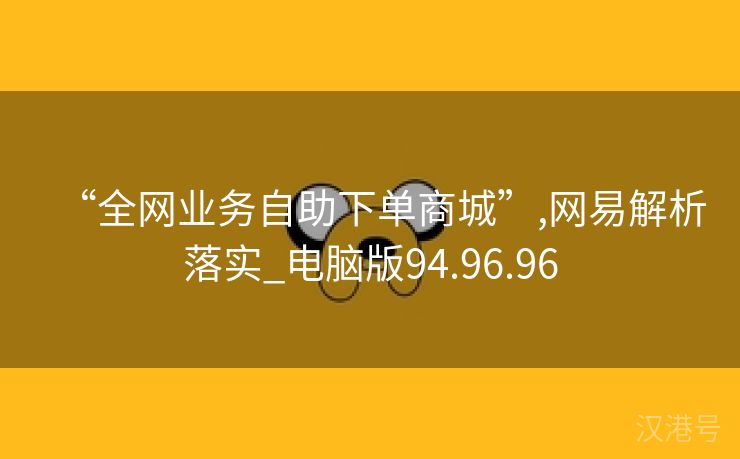 “全网业务自助下单商城”,网易解析落实_电脑版94.96.96